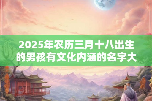 2025年农历三月十八出生的男孩有文化内涵的名字大全集 2025年农历三月十八出生的男孩有文化内涵的名字大全集