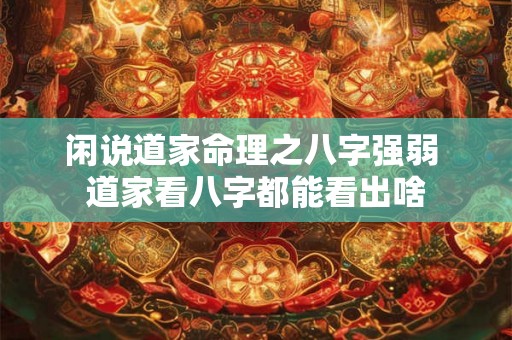 闲说道家命理之八字强弱 道家看八字都能看出啥 闲说道家命理之八字强弱 道家看八字都能看出啥