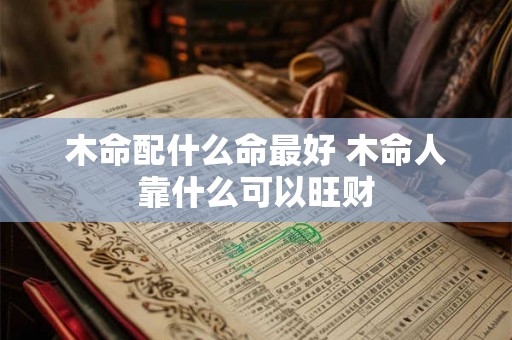 木命配什么命最好 木命人靠什么可以旺财 木命配什么命最好 木命人靠什么可以旺财