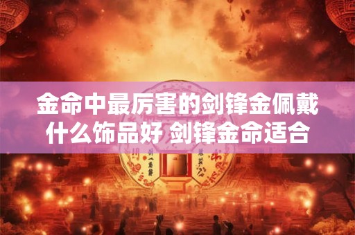 金命中最厉害的剑锋金佩戴什么饰品好 剑锋金命适合住几楼 金命中最厉害的剑锋金佩戴什么饰品好 剑锋金命适合住几楼