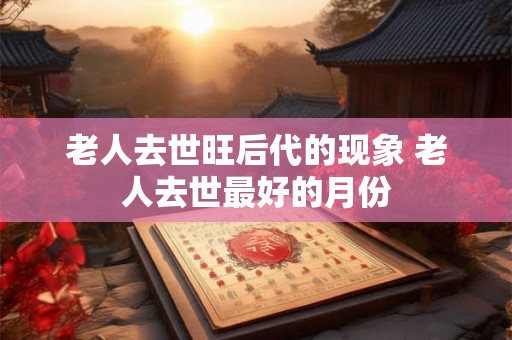 老人去世旺后代的现象 老人去世最好的月份 老人去世旺后代的现象 老人去世最好的月份