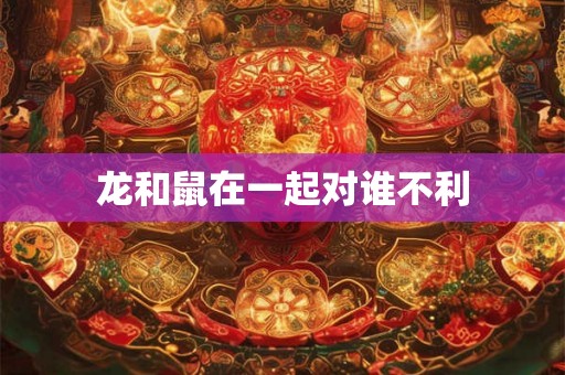 龙和鼠在一起对谁不利 龙和鼠在一起对谁不利