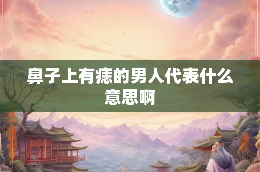 鼻子上有痣的男人代表什么意思啊 鼻子上有痣的男人代表什么意思啊