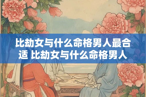 比劫女与什么命格男人最合适 比劫女与什么命格男人最合适婚配 比劫女与什么命格男人最合适 比劫女与什么命格男人最合适婚配