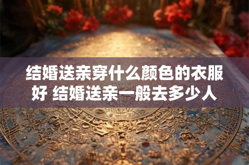 结婚送亲穿什么颜色的衣服好 结婚送亲一般去多少人 结婚送亲穿什么颜色的衣服好 结婚送亲一般去多少人