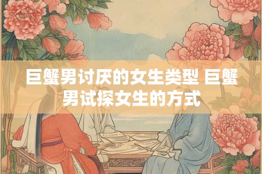 巨蟹男讨厌的女生类型 巨蟹男试探女生的方式 巨蟹男讨厌的女生类型 巨蟹男试探女生的方式