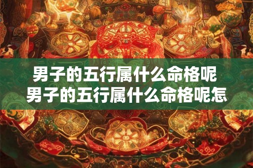 男子的五行属什么命格呢 男子的五行属什么命格呢怎么解释 男子的五行属什么命格呢 男子的五行属什么命格呢怎么解释