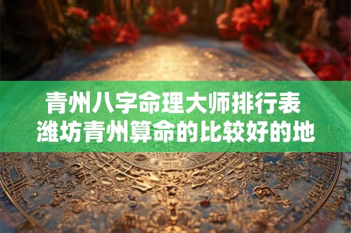 青州八字命理大师排行表 潍坊青州算命的比较好的地方 青州八字命理大师排行表 潍坊青州算命的比较好的地方