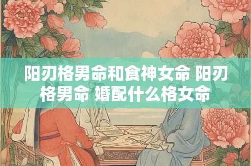 阳刃格男命和食神女命 阳刃格男命 婚配什么格女命 阳刃格男命和食神女命 阳刃格男命 婚配什么格女命
