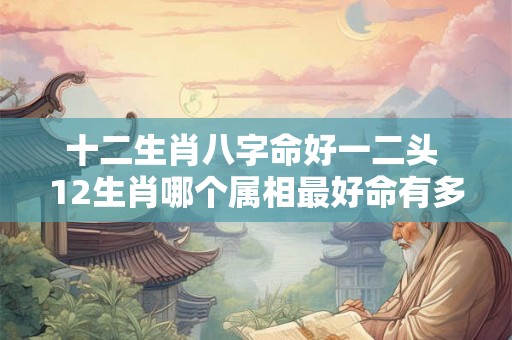 十二生肖八字命好一二头 12生肖哪个属相最好命有多少两