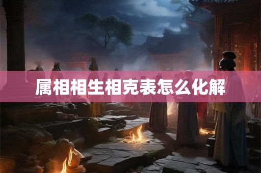 属相相生相克表怎么化解 属相相生相克表怎么化解