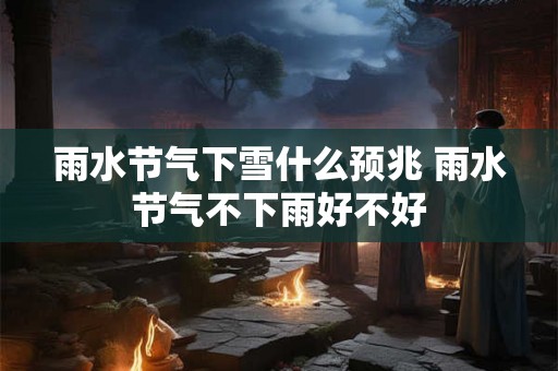 雨水节气下雪什么预兆 雨水节气不下雨好不好