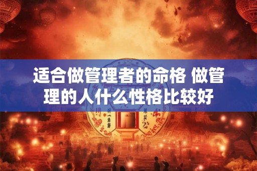 适合做管理者的命格 做管理的人什么性格比较好 适合做管理者的命格 做管理的人什么性格比较好