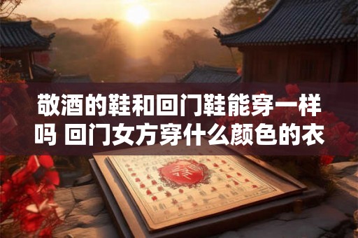 敬酒的鞋和回门鞋能穿一样吗 回门女方穿什么颜色的衣服 敬酒的鞋和回门鞋能穿一样吗 回门女方穿什么颜色的衣服
