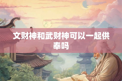 文财神和武财神可以一起供奉吗 文财神和武财神可以一起供奉吗