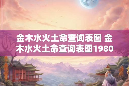 金木水火土命查询表图 金木水火土命查询表图1980年的