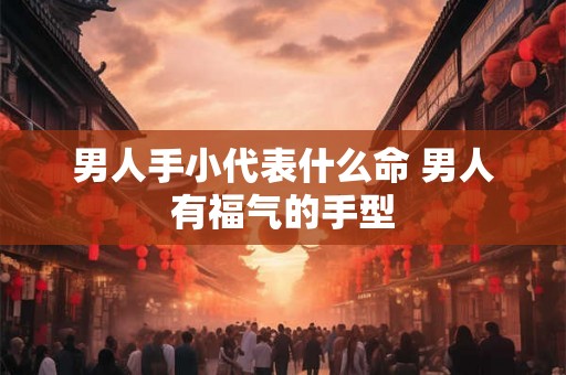 男人手小代表什么命 男人有福气的手型 男人手小代表什么命 男人有福气的手型