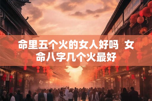 命里五个火的女人好吗 女命八字几个火最好 命里五个火的女人好吗 女命八字几个火最好