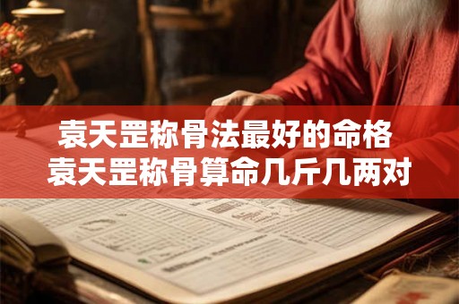 袁天罡称骨法最好的命格 袁天罡称骨算命几斤几两对照表 袁天罡称骨法最好的命格 袁天罡称骨算命几斤几两对照表