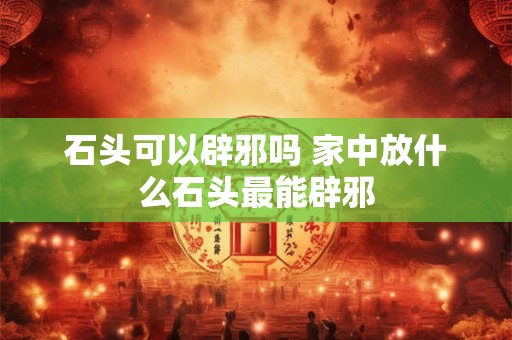 石头可以辟邪吗 家中放什么石头最能辟邪