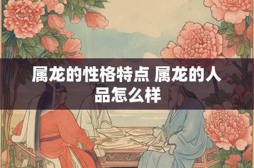 属龙的性格特点 属龙的人品怎么样 属龙的性格特点 属龙的人品怎么样