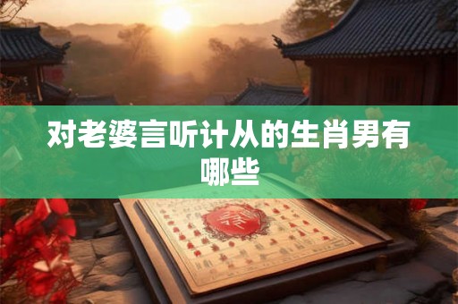 对老婆言听计从的生肖男有哪些 对老婆言听计从的生肖男有哪些