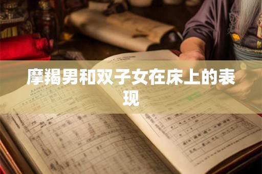 摩羯男和双子女在床上的表现 摩羯男和双子女在床上的表现