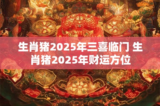 生肖猪2025年三喜临门 生肖猪2025年财运方位 生肖猪2025年三喜临门 生肖猪2025年财运方位