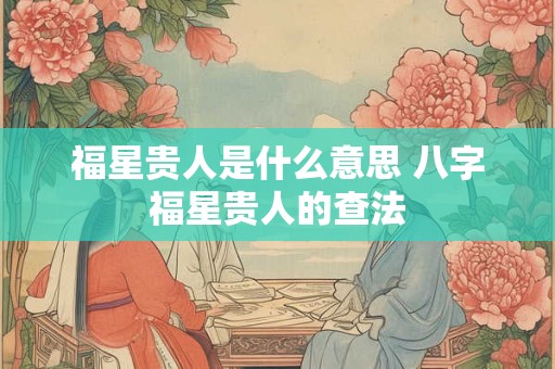 福星贵人是什么意思 八字福星贵人的查法 福星贵人是什么意思 八字福星贵人的查法