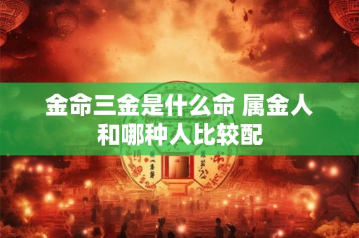 金命三金是什么命 属金人和哪种人比较配 金命三金是什么命 属金人和哪种人比较配