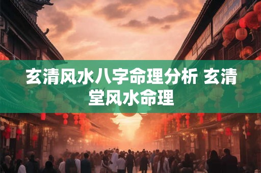 玄清风水八字命理分析 玄清堂风水命理