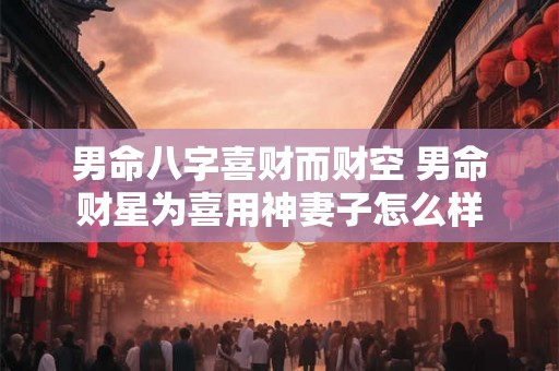 男命八字喜财而财空 男命财星为喜用神妻子怎么样 男命八字喜财而财空 男命财星为喜用神妻子怎么样