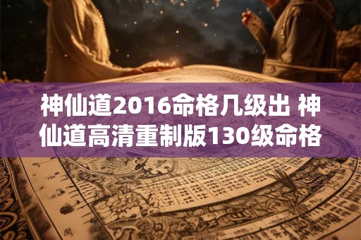 神仙道2016命格几级出 神仙道高清重制版130级命格