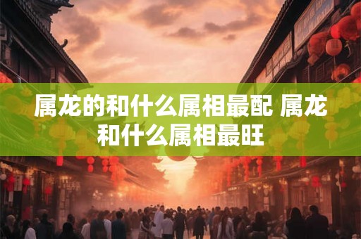 属龙的和什么属相最配 属龙和什么属相最旺 属龙的和什么属相最配 属龙和什么属相最旺