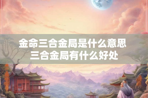 金命三合金局是什么意思 三合金局有什么好处 金命三合金局是什么意思 三合金局有什么好处