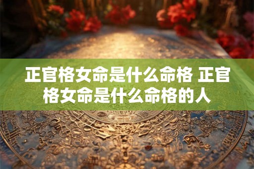正官格女命是什么命格 正官格女命是什么命格的人