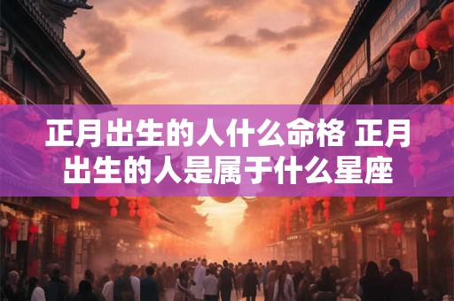 正月出生的人什么命格 正月出生的人是属于什么星座 正月出生的人什么命格 正月出生的人是属于什么星座