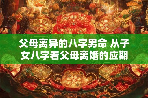 父母离异的八字男命 从子女八字看父母离婚的应期 父母离异的八字男命 从子女八字看父母离婚的应期