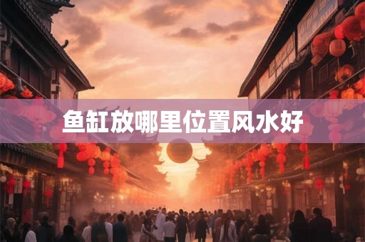 鱼缸放哪里位置风水好 鱼缸放哪里位置风水好
