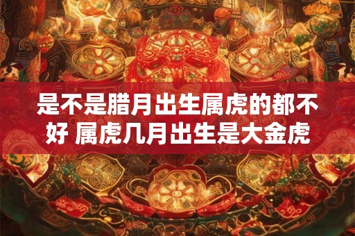 是不是腊月出生属虎的都不好 属虎几月出生是大金虎 是不是腊月出生属虎的都不好 属虎几月出生是大金虎