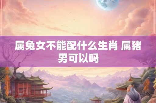 属兔女不能配什么生肖 属猪男可以吗