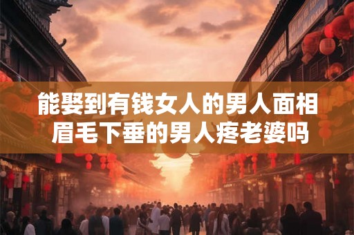 能娶到有钱女人的男人面相 眉毛下垂的男人疼老婆吗 能娶到有钱女人的男人面相 眉毛下垂的男人疼老婆吗