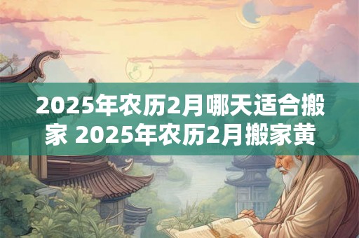 2025年农历2月哪天适合搬家 2025年农历2月搬家黄道吉日 2025年农历2月哪天适合搬家 2025年农历2月搬家黄道吉日