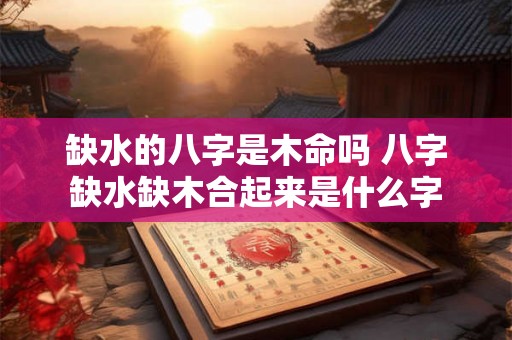缺水的八字是木命吗 八字缺水缺木合起来是什么字 缺水的八字是木命吗 八字缺水缺木合起来是什么字