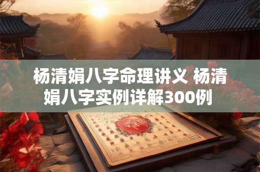 杨清娟八字命理讲义 杨清娟八字实例详解300例 杨清娟八字命理讲义 杨清娟八字实例详解300例