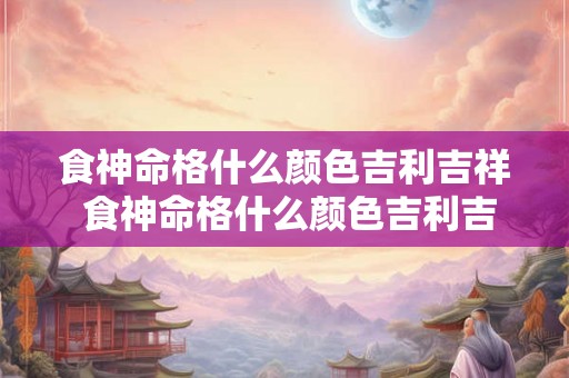 食神命格什么颜色吉利吉祥 食神命格什么颜色吉利吉祥好运 食神命格什么颜色吉利吉祥 食神命格什么颜色吉利吉祥好运