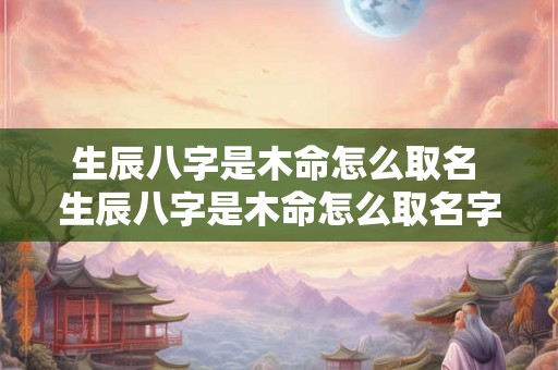 生辰八字是木命怎么取名 生辰八字是木命怎么取名字