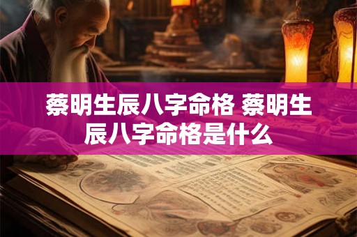 蔡明生辰八字命格 蔡明生辰八字命格是什么 蔡明生辰八字命格 蔡明生辰八字命格是什么