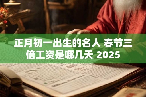 正月初一出生的名人 春节三倍工资是哪几天 2025