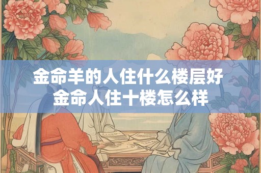 金命羊的人住什么楼层好 金命人住十楼怎么样 金命羊的人住什么楼层好 金命人住十楼怎么样